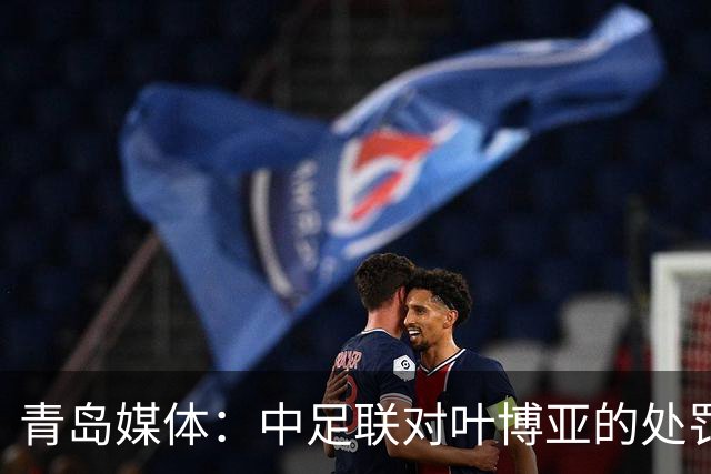 青岛媒体：中足联对叶博亚的处罚有些过重，海牛夏窗需引援